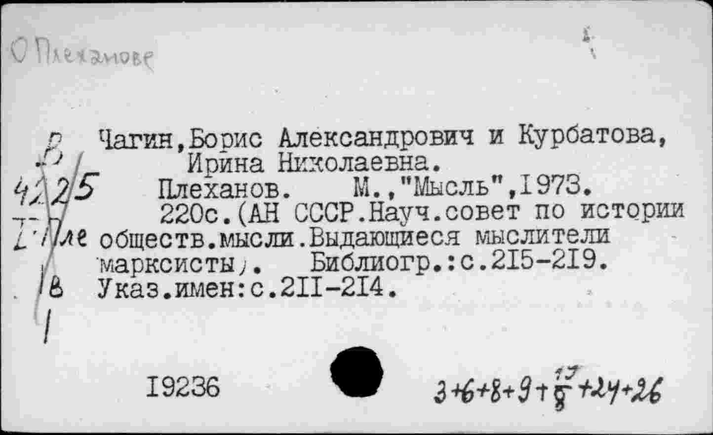 ﻿
р Чагин,Борис Александрович и Курбатова, р /	Ирина Николаевна.
422-5	Плеханов. М./’Мысль", 1973.
4-17	220с.(АН СССР.Науч.совет по истории
4'//ле обществ, мыс ли. Выдающиеся мыслители
I марксисты;. Библиогр.:с.215-219.
. 1& Указ.имен:с.211-214.
19236
